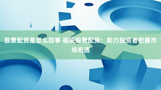 股票配资是怎么回事 福辰股票配资：助力投资者把握市场机遇