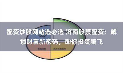 配资炒股网站选必选 济南股票配资：解锁财富新密码，助你投资腾飞