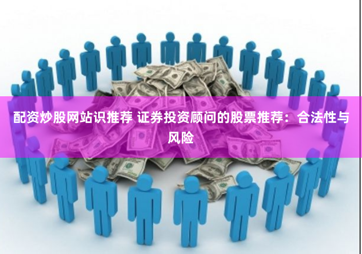 配资炒股网站识推荐 证券投资顾问的股票推荐：合法性与风险
