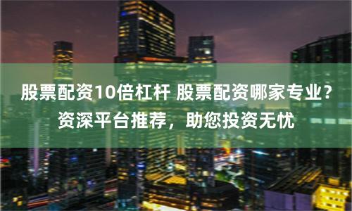 股票配资10倍杠杆 股票配资哪家专业？资深平台推荐，助您投资无忧