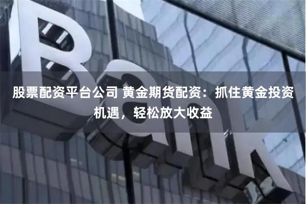 股票配资平台公司 黄金期货配资：抓住黄金投资机遇，轻松放大收益
