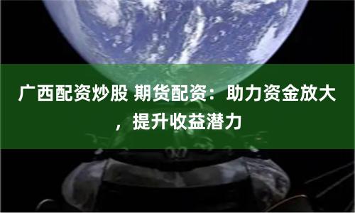 广西配资炒股 期货配资：助力资金放大，提升收益潜力