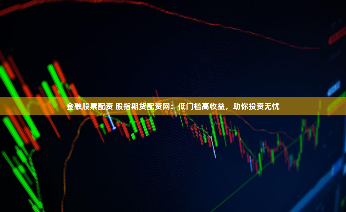 金融股票配资 股指期货配资网：低门槛高收益，助你投资无忧