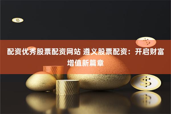 配资优秀股票配资网站 遵义股票配资：开启财富增值新篇章