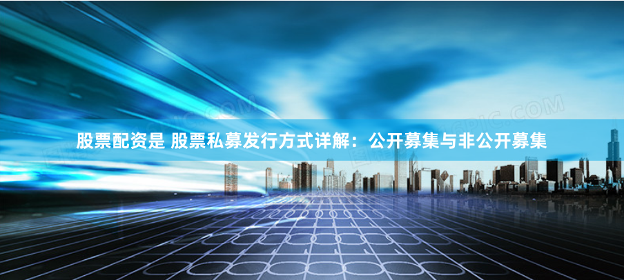 股票配资是 股票私募发行方式详解：公开募集与非公开募集