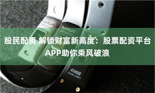 股民配资 解锁财富新高度：股票配资平台APP助你乘风破浪