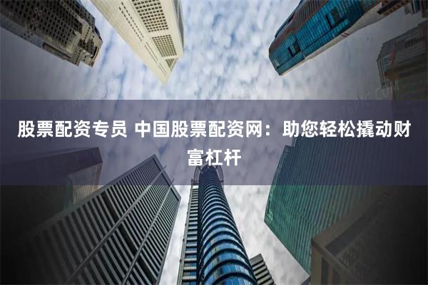 股票配资专员 中国股票配资网：助您轻松撬动财富杠杆